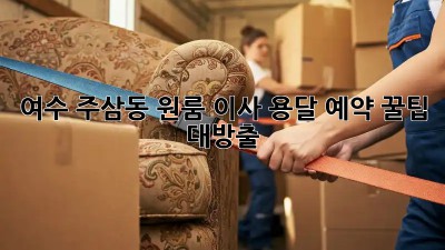 여수 주삼동 원룸 이사? 용달 예약 꿀팁 대방출!